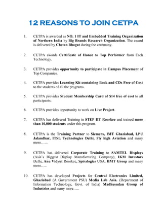 12 REASONS TO JOIN CETPA

    1.    CETPA is awarded as NO. 1 IT and Embedded Training Organization
          of Northern India by Big Brands Research Organization. The award
          is delivered by Chetan Bhagat during the ceremony.

    2.    CETPA awards Certificate of Honor to Top Performer from Each
          Technology.

    3.    CETPA provides opportunity to participate in Campus Placement of
          Top Companies.

    4.    CETPA provides Learning Kit containing Book and CDs Free of Cost
          to the students of all the programs.

    5.    CETPA provides Student Membership Card of $14 free of cost to all
          participants.

    6.    CETPA provides opportunity to work on Live Project.

    7.    CETPA has delivered Training in STEP IIT Roorkee and trained more
          than 10,000 students under this program.

    8.    CETPA is the Training Partner to Siemens, IMT Ghaziabad, LPU
          Jalandhar, ITSL Technologies Delhi, Fly high Aviation and many
          more……

    9.    CETPA has delivered Corporate Training to SAMTEL Displays
          (Asia’s Biggest Display Manufacturing Company), IKM Investors
          Delhi, Anu Vidyut Roorkee, Spiralogics USA, IIMT Group and many
          more…..

    10.   CETPA has developed Projects for Central Electronics Limited,
          Ghaziabad (A Government PSU) Media Lab Asia. (Department of
          Information Technology, Govt. of India) Madhusudan Group of
          Industries and many more…..
 