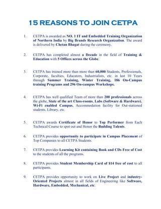 15 REASONS TO JOIN CETPA

    1.    CETPA is awarded as NO. 1 IT and Embedded Training Organization
          of Northern India by Big Brands Research Organization. The award
          is delivered by Chetan Bhagat during the ceremony.

    2.    CETPA has completed almost a Decade in the field of Training &
          Education with 5 Offices across the Globe.


    3.    CETPA has trained more than more than 60,000 Students, Professionals,
          Corporate, faculties, Educators, Industrialists, etc. in last 10 Years
          through Summer Training, Winter Training, 186 On-Campus
          training Programs and 296 On-campus Workshops.


    4.    CETPA has well qualified Team of more than 200 professionals across
          the globe, State of the art Class-rooms, Labs (Software & Hardware),
          Wi-Fi enabled Campus, Accommodation facility for Out-stationed
          students, Library, etc.


    5.    CETPA awards Certificate of Honor to Top Performer from Each
          Technical Course to spot out and Honor the Budding Talents.

    6.    CETPA provides opportunity to participate in Campus Placement of
          Top Companies to all CETPA Students.

    7.    CETPA provides Learning Kit containing Book and CDs Free of Cost
          to the students of all the programs.

    8.    CETPA provides Student Membership Card of $14 free of cost to all
          participants.

    9.    CETPA provides opportunity to work on Live Project and industry-
          Oriented Projects almost in all fields of Engineering like Software,
          Hardware, Embedded, Mechanical, etc.
 