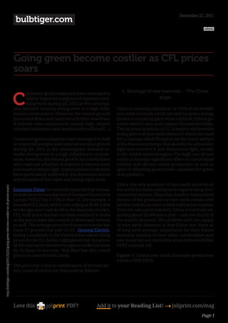 December 22, 2011
                                                                                         bulbtiger.com
                                                                                                                                                                                                admin




                                                                                        Going green become costlier as CFL prices
                                                                                        soars

                                                                                                                                                   1. Shortage of raw materials – The China

                                                                                        C
                                                                                               onsumer good companies have managed to
                                                                                               held or improved margins and reported nomi-                           angle
                                                                                               nal growth during Q3, 2011 as the consump-
                                                                                        tion demand remains strong even in a high infla-        China is currently a producer of ~95% of the world’s
                                                                                        tionary environment. However, the volume growth         rare earth materials which are vital for green-energy
                                                                                        has cooled down and could see a further slowdown        products including giant wind turbines, hybrid ga-
                                                                                        if interest rates continues to remain high. Import      soline-electric cars and compact fluorescent bulbs.
                                                                                        oriented industries have particularly suffered [...]    The increase in prices of CFL is largely attributed to
                                                                                                                                                rising prices of rare earth elements which are used
                                                                                        Consumer good companies have managed to held            for a coating called Phosphor on the inner surface
                                                                                        or improved margins and reported nominal growth         of the fluorescent lamps that absorbs the ultraviolet
                                                                                        during Q3, 2011 as the consumption demand re-           light and converts it into fluorescent light, mostly
                                                                                        mains strong even in a high inflationary environ-       in the visible spectral region. The high cost of rare
                                                                                        ment. However, the volume growth has cooled down        earths is having a significant effect on cost of wind
                                                                                        and could see a further slowdown if interest rates      turbine and electric motor production as well in
                                                                                        continues to remain high. Import oriented industries    spite of offsetting government subsidies for green
                                                                                        have particularly suffered in this downturn due to      tech products.
                                                                                        depreciation of the rupee and rising input costs.
                                                                                                                                                China, the only producer of rare earth minerals in
http://bulbtiger.com/blog/2011/12/22/going-green-become-costlier-as-cfl-prices-soars/




                                                                                        Economic Times has recently reported that various       the world has been cutting on its exports citing envi-
                                                                                        brands have increased prices of Compact Fluorescent     ronmental reasons. China has closed or nationalized
                                                                                        Lamps (“CFLs”) by 5-15% in Nov ‘11. For example, a      dozens of the producers of rare earth metals over
                                                                                        branded CFL bulb, which was selling at Rs 80 a few      last few months in order to limit radioactive residues
                                                                                        weeks ago, now costs Rs 90 in the domestic market.      from the rare earth industry. China is currently ex-
                                                                                        CFL bulb price rise has not been confined to India      porting about 30,000 tons a year – only one-fourth of
                                                                                        as the prices have also soared in developed nations     the world’s demand. The problem with the supply
                                                                                        as well. The average price for fluorescent bulbs has    of rare earth elements is that China sees them as
                                                                                        risen 37 percent this year in US. General Electric,     of long term strategic importance for their future
                                                                                        facing complaints in the United States about rising     economy (similar to how other commodities and
                                                                                        prices for its CFL bulbs, highlighted that the prices   raw materials are controlled around the world like
                                                                                        of the rare earth element europium oxide has risen      OPEC controls oil).
                                                                                        by 12 times in one year. Wal-Mart has also raised
                                                                                        prices on some brands lately.                           Figure 1: Global rare earth materials production
                                                                                                                                                trends (1950-2010)
                                                                                        The price rise is due to combination of various fac-
                                                                                        tors, some of which are discussed as follows:




                                                                                        Love this                    PDF?            Add it to your Reading List! 4 joliprint.com/mag
                                                                                                                                                                                               Page 1
 