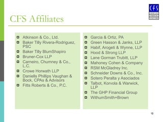CFS Affiliates Atkinson & Co., Ltd.  Baker Tilly Rivera-Rodriguez, PSC Baker Tilly BlumShapiro Bruner-Cox LLP  Carneiro, Chumney & Co., L.C. Crowe Horwath LLP Daniells Phillips Vaughan & Bock, CPAs & Advisors  Fitts Roberts & Co., P.C. Garcia & Ortiz, PA Green Hasson & Janks, LLP Habif, Arogeti & Wynne, LLP Hood & Strong LLP Lane Gorman Trubitt, LLP Mahoney Cohen & Company RSM McGladrey Inc.  Schneider Downs & Co., Inc. Sotero Peralta y Asociados Talbot, Korvola & Warwick, LLP The GHP Financial Group WithumSmith+Brown 
