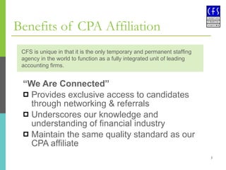 Benefits of CPA Affiliation “ We Are Connected” Provides exclusive access to candidates through networking & referrals Underscores our knowledge and understanding of financial industry Maintain the same quality standard as our CPA affiliate CFS is unique in that it is the only temporary and permanent staffing agency in the world to function as a fully integrated unit of leading accounting firms. 