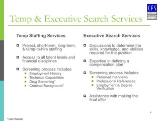 Temp & Executive Search Services Temp Staffing Services Project, short-term, long-term, & temp-to-hire staffing Access to all talent levels and financial disciplines Screening process includes Employment History Technical Capabilities Drug Screening* Criminal Background* Executive Search Services Discussions to determine the skills, knowledge, and abilities required for the position  Expertise in defining a compensation plan  Screening process includes Personal Interviews Professional References Employment & Degree Verification  Assistance with making the final offer * Upon Request 