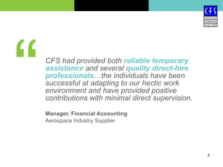 CFS had provided both  reliable temporary assistance  and several  quality direct-hire professionals …the individuals have been successful at adapting to our hectic work environment and have provided positive contributions with minimal direct supervision. Manager, Financial Accounting Aerospace Industry Supplier “ 