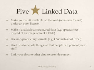 Five Linked Data
 Make your stuff available on the Web (whatever format)
under an open license
 Make it available as structured data (e.g. spreadsheet
instead of an image scan of a table)
 Use non-proprietary formats (e.g. CSV instead of Excel)
 Use URIs to denote things, so that people can point at your
stuff
 Link your data to other data to provide context
CEAL, Chicago (Mar. 2015) 11
 