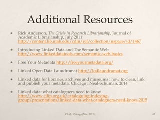 Additional Resources
 Rick Anderson, The Crisis in Research Librarianship, Journal of
Academic Librarianship, July 2011
http://content.lib.utah.edu/cdm/ref/collection/uspace/id/1467
 Introducing Linked Data and The Semantic Web
http://www.linkeddatatools.com/semantic-web-basics
 Free Your Metadata http://freeyourmetadata.org/
 Linked Open Data Laundromat http://lodlaundromat.org
 Linked data for libraries, archives and museums : how to clean, link
and publish your metadata. Chicago : Neal-Schuman, 2014
 Linked data: what cataloguers need to know
http://www.cilip.org.uk/cataloguing-indexing-
group/presentations/linked-data-what-cataloguers-need-know-2015
CEAL, Chicago (Mar. 2015) 42
 