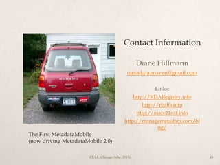 Contact Information
Diane Hillmann
metadata.maven@gmail.com
Links:
http://RDARegistry.info
http://rballs.info
http://marc21rdf.info
http://managemetadata.com/bl
og/
The First MetadataMobile
(now driving MetadataMobile 2.0)
CEAL, Chicago (Mar. 2015) 43
 