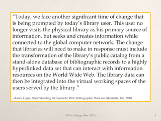 “Today, we face another significant time of change that
is being prompted by today’s library user. This user no
longer visits the physical library as his primary source of
information, but seeks and creates information while
connected to the global computer network. The change
that libraries will need to make in response must include
the transformation of the library’s public catalog from a
stand-alone database of bibliographic records to a highly
hyperlinked data set that can interact with information
resources on the World Wide Web. The library data can
then be integrated into the virtual working spaces of the
users served by the library.”
--Karen Coyle, Understanding the Semantic Web: Bibliographic Data and Metadata, Jan. 2010
CEAL, Chicago (Mar. 2015) 5
 