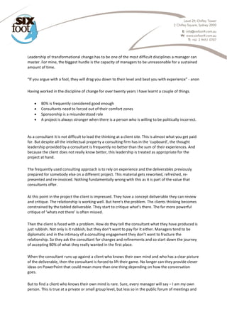  
Leadership of transformational change has to be one of the most difficult disciplines a manager can 
master. For mine, the biggest hurdle is the capacity of managers to be unreasonable for a sustained 
amount of time. 
“If you argue with a fool, they will drag you down to their level and beat you with experience” ‐ anon 
Having worked in the discipline of change for over twenty years I have learnt a couple of things. 
 80% is frequently considered good enough 
 Consultants need to forced out of their comfort zones 
 Sponsorship is a misunderstood role 
 A project is always stronger when there is a person who is willing to be politically incorrect. 
 
As a consultant it is not difficult to lead the thinking at a client site. This is almost what you get paid 
for. But despite all the intellectual property a consulting firm has in the ‘cupboard’, the thought 
leadership provided by a consultant is frequently no better than the sum of their experiences. And 
because the client does not really know better, this leadership is treated as appropriate for the 
project at hand. 
The frequently used consulting approach is to rely on experience and the deliverables previously 
prepared for somebody else on a different project. This material gets reworked, refreshed, re‐
presented and re‐invoiced. Nothing fundamentally wrong with this as it is part of the value that 
consultants offer. 
At this point in the project the client is impressed. They have a concept deliverable they can review 
and critique. The relationship is working well. But here’s the problem. The clients thinking becomes 
constrained by the tabled deliverable. They start to critique what’s there. The far more powerful 
critique of ‘whats not there’ is often missed. 
Then the client is faced with a problem. How do they tell the consultant what they have produced is 
just rubbish. Not only is it rubbish, but they don’t want to pay for it either. Managers tend to be 
diplomatic and in the intimacy of a consulting engagement they don’t want to fracture the 
relationship. So they ask the consultant for changes and refinements and so start down the journey 
of accepting 80% of what they really wanted in the first place. 
When the consultant runs up against a client who knows their own mind and who has a clear picture 
of the deliverable, then the consultant is forced to lift their game. No longer can they provide clever 
ideas on PowerPoint that could mean more than one thing depending on how the conversation 
goes. 
But to find a client who knows their own mind is rare. Sure, every manager will say – I am my own 
person. This is true at a private or small group level, but less so in the public forum of meetings and 
 