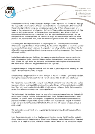  
written communications. In these arenas the manager become diplomatic and couches the message. 
This happens for a few reasons. 1. They are unsure of what the answer should be. They know what 
the consultant provided is wrong, but cannot easily explain why. 2. Their colleagues seem to be 
happy, so the manager starts to believe they don’t get it. They must be missing something. 3. If they 
speak out and cause the project to change and then it turns out they were wrong, it could be 
embarrassing or career limiting. 4. The project brief was given by more senior managers and the 
manager does not believe they have the authority or insight required to change the course of the 
project. If the project was off track, surely the senior manager would have done something about it. 
It is unlikely that these 4 points can ever be fully mitigated and a certain diplomacy is needed 
otherwise the project will never deliver anything. But the primary mitigation is to ensure the sponsor 
is strong and willing to be unreasonable. As long as they are willing to tell the project team that the 
deliverables are unacceptable and to minimise any compromise from this position, then the project 
will remain healthy. 
I quite like the advertisement for Nissan. It shows the product development team presenting the 
latest features to the senior executive. They are excited about what they have produced. He just 
looks at them and says “more”. No discussion. Just do better. Eventually they produce an output 
that works for the executive. They present the price. He says “less”. 
It’s a great example of being unreasonable. Drive the team to get what you want. Anything less is to 
accept a deliverable that is “80%” complete. 
I once listen to a long presentation by senior manager. At the end he asked if I agree. I said with 98%. 
His response was excellent. Basically it went – to hell with the 98% ‐ the 2% is the bit of value. 
This incident has stuck with me for nearly 20 years. The 2% is the only bit of value. The same applies 
to projects. It is not hard to get 80% complete, it is very hard to get 100% complete but because 80% 
looks like a lot, it is accepted and the last 20% ‐ the bit with the real value, the bit that changes the 
project from adequate to exceptional – is poorly delivered. 
The hard reality is that it will take almost the same effort to realise the value in the last 20% as it did 
producing the first 80%. Finishing anything always takes longer than expected and projects are no 
different. The sponsor is now also up against change fatigue, boredom and indifference from the 
project team and the subject matter experts who have been involved in the project. By now these 
people are ‘over it’ and they just want it to finish. They will have 100 reasons why close enough is 
good enough. 
This is where the sponsor needs to be very strong and uncompromising. Drive the value out from 
this last 20%. 
From the consultants’ point of view, they have spent their time chasing the 80% and the budget is 
almost fully consumed. They realise that delivering the 20% could lead to free consulting. They need 
to avoid this so they start to push a narrative that says the 80% was in fact the scope of the project 
 