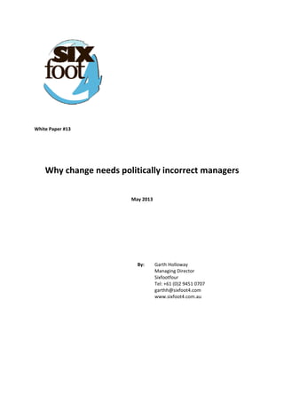  
 
  
 
 
 
 
 
 
 
White Paper #13 
 
 
 
Why change needs politically incorrect managers 
 
May 2013 
 
 
 
 
 
By:   Garth Holloway  
Managing Director  
Sixfootfour  
Tel: +61 (0)2 9451 0707  
garthh@sixfoot4.com  
www.sixfoot4.com.au
 