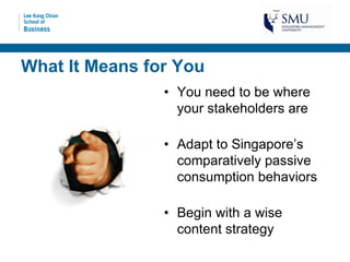 What It Means for You
                • You need to be where
                  your stakeholders are

                • Adapt to Singapore’s
                  comparatively passive
                  consumption behaviors

                • Begin with a wise
                  content strategy
 