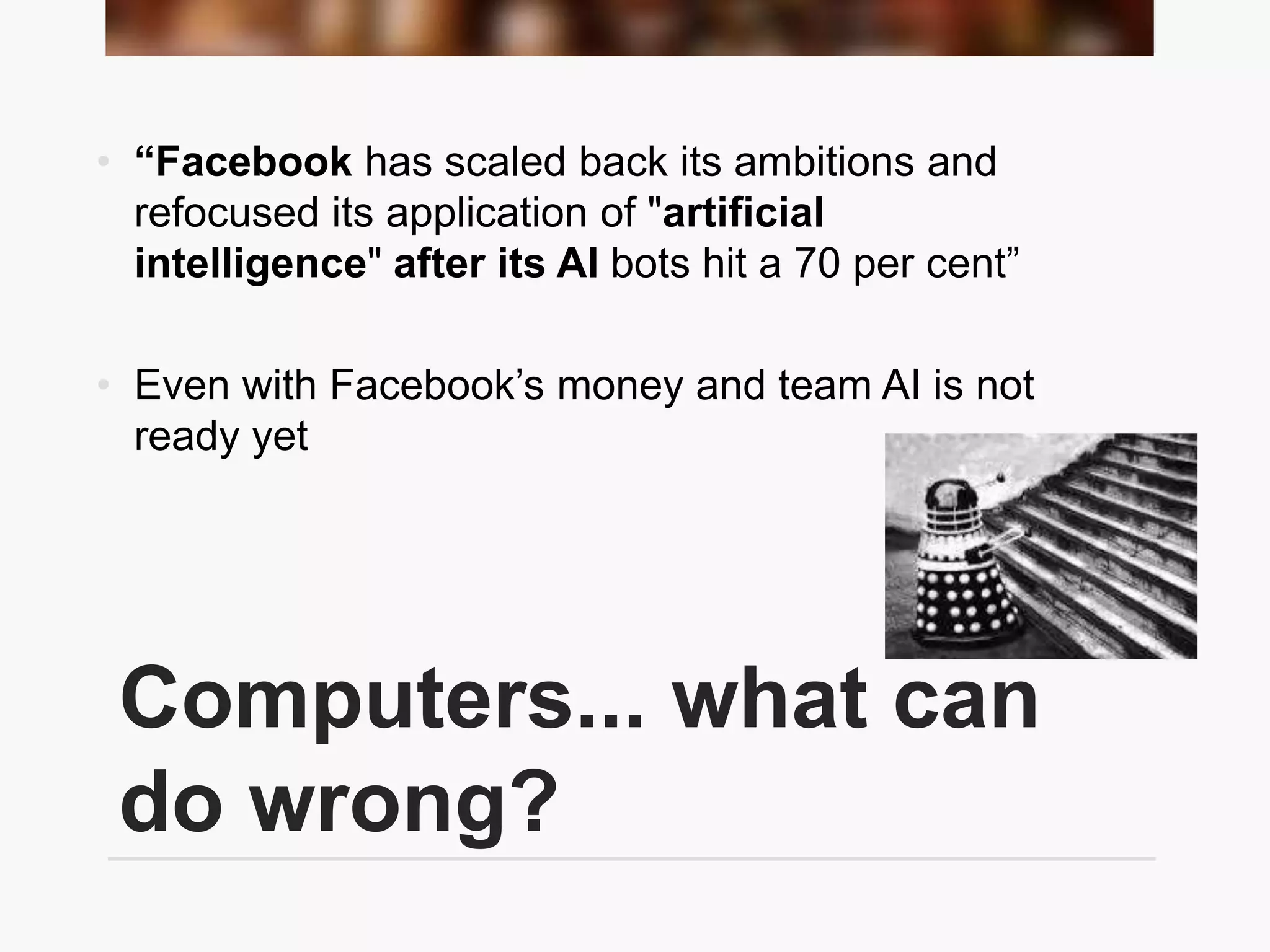 Computers... what can
do wrong?
• “Facebook has scaled back its ambitions and
refocused its application of "artificial
intelligence" after its AI bots hit a 70 per cent”
• Even with Facebook’s money and team AI is not
ready yet
 