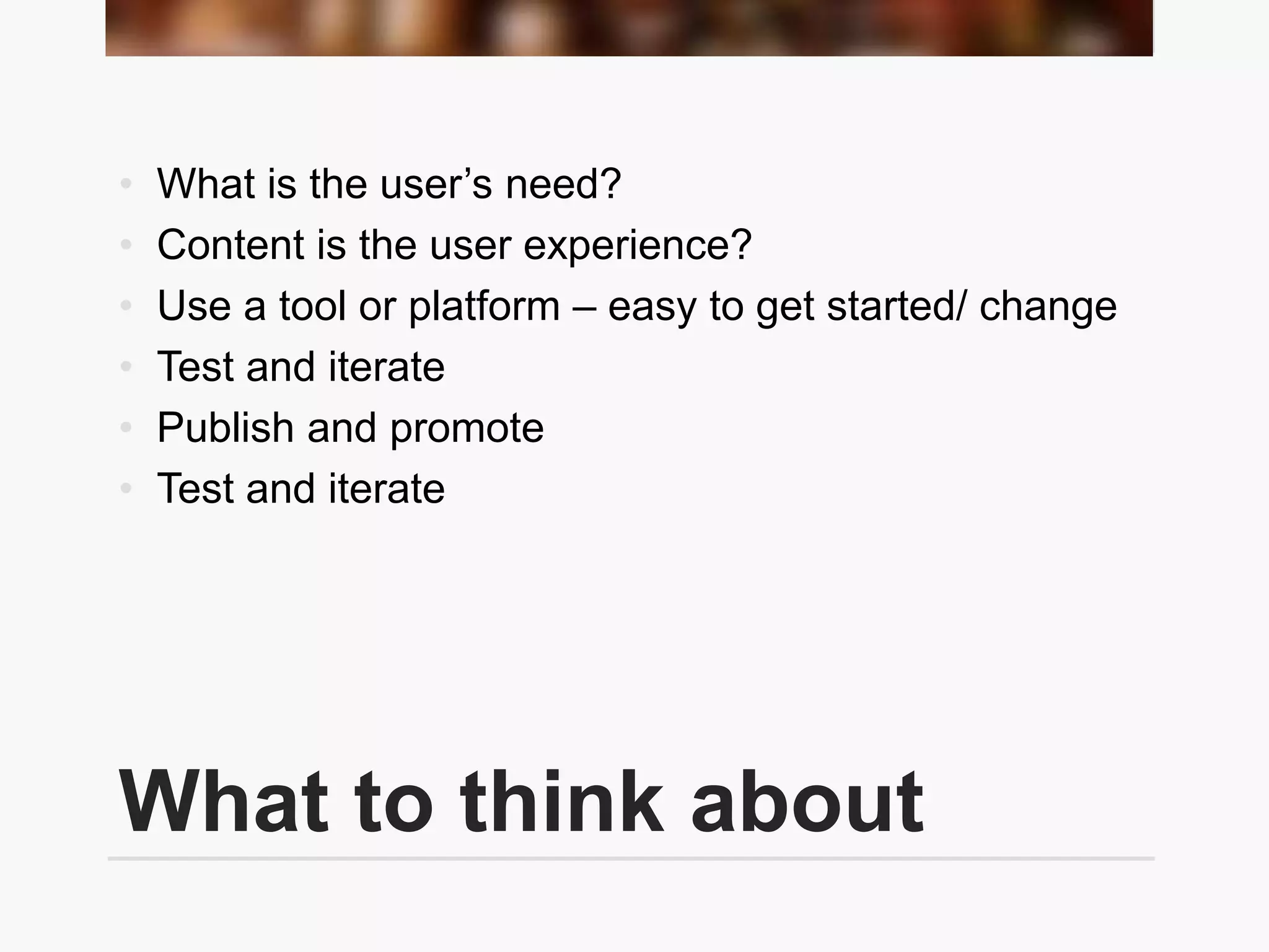 What to think about
• What is the user’s need?
• Content is the user experience?
• Use a tool or platform – easy to get started/ change
• Test and iterate
• Publish and promote
• Test and iterate
 
