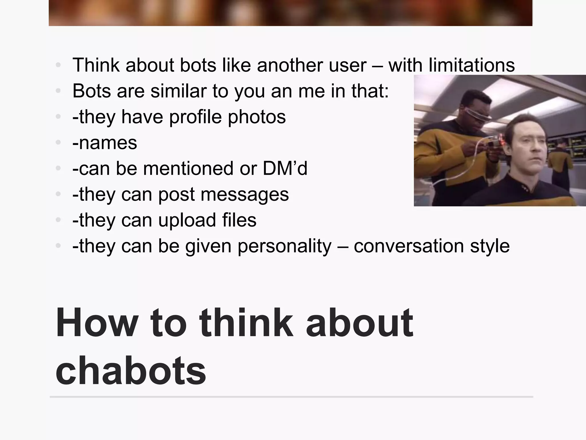 How to think about
chabots
• Think about bots like another user – with limitations
• Bots are similar to you an me in that:
• -they have profile photos
• -names
• -can be mentioned or DM’d
• -they can post messages
• -they can upload files
• -they can be given personality – conversation style
 