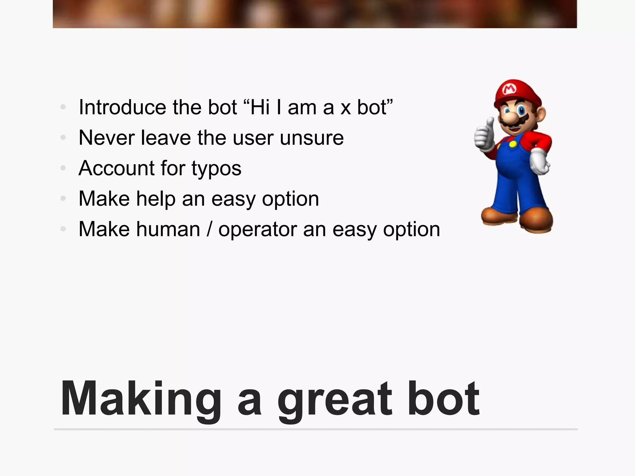 Making a great bot
• Introduce the bot “Hi I am a x bot”
• Never leave the user unsure
• Account for typos
• Make help an easy option
• Make human / operator an easy option
 