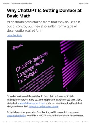 9/8/23, 11:20 AM
Why ChatGPT Is Getting Dumber at Basic Math - WSJ
Page 1 of 7
https://www.wsj.com/articles/chatgpt-openai-math-artificial-intelligence-8aba83f0?st=o314j7xpfj825cb&reflink=desktopwebshare_permalink
Why ChatGPT Is Getting Dumber at
Basic Math
AI chatbots have stoked fears that they could spin
out of control, but they also suffer from a type of
deterioration called ‘drift’
Josh Zumbrun
Since becoming widely available to the public last year, artificial-
intelligence chatbots have dazzled people who experimented with them,
kicked off a global development race and even contributed to the strike in
Hollywood over their impact on writers and actors.
AI tools have also generated fear that they will inexorably improve and
threaten humanity. OpenAI’s ChatGPT debuted to the public in November,
 