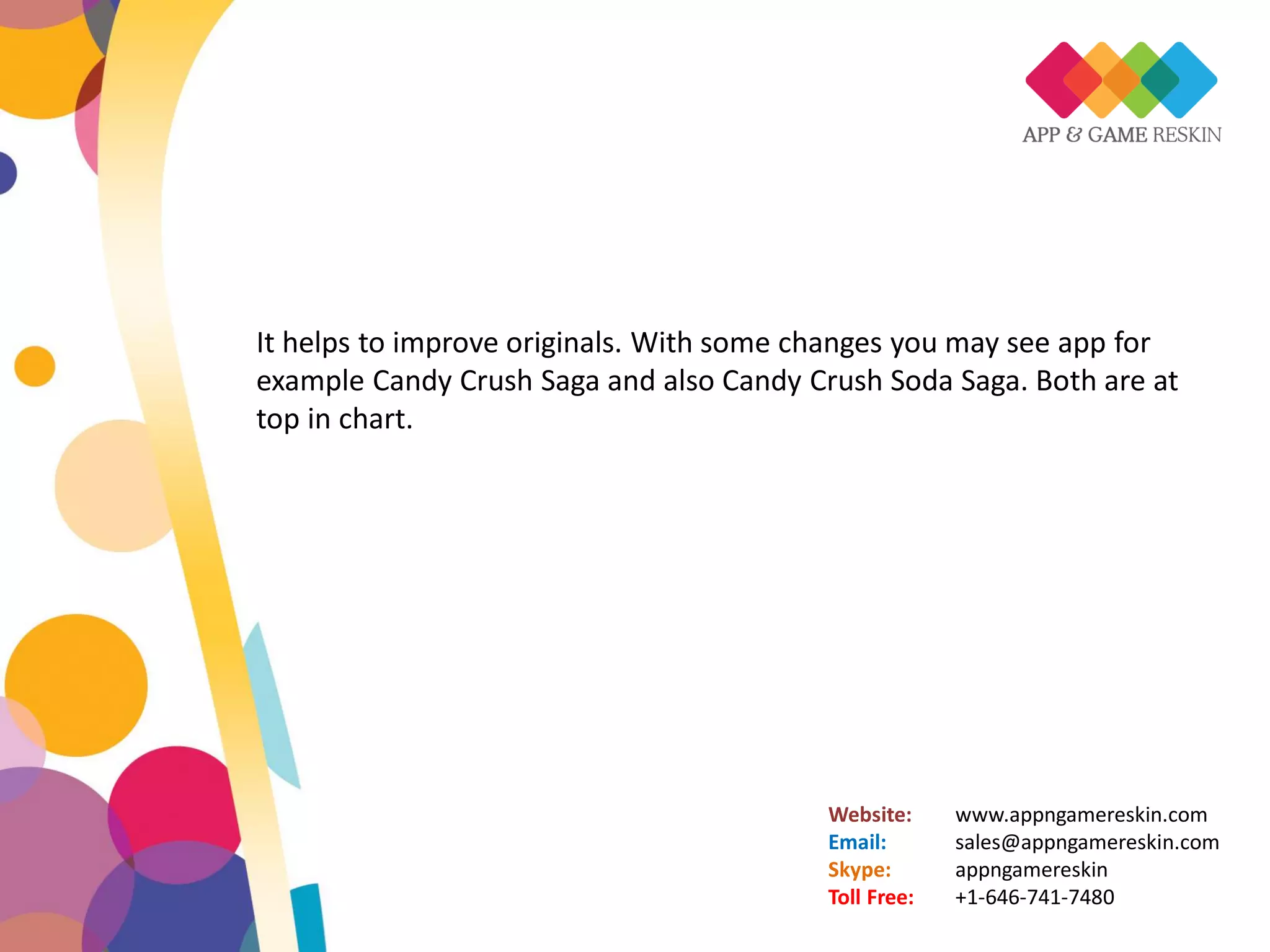 Website: www.appngamereskin.com
Email: sales@appngamereskin.com
Skype: appngamereskin
Toll Free: +1-646-741-7480
It helps to improve originals. With some changes you may see app for
example Candy Crush Saga and also Candy Crush Soda Saga. Both are at
top in chart.
 