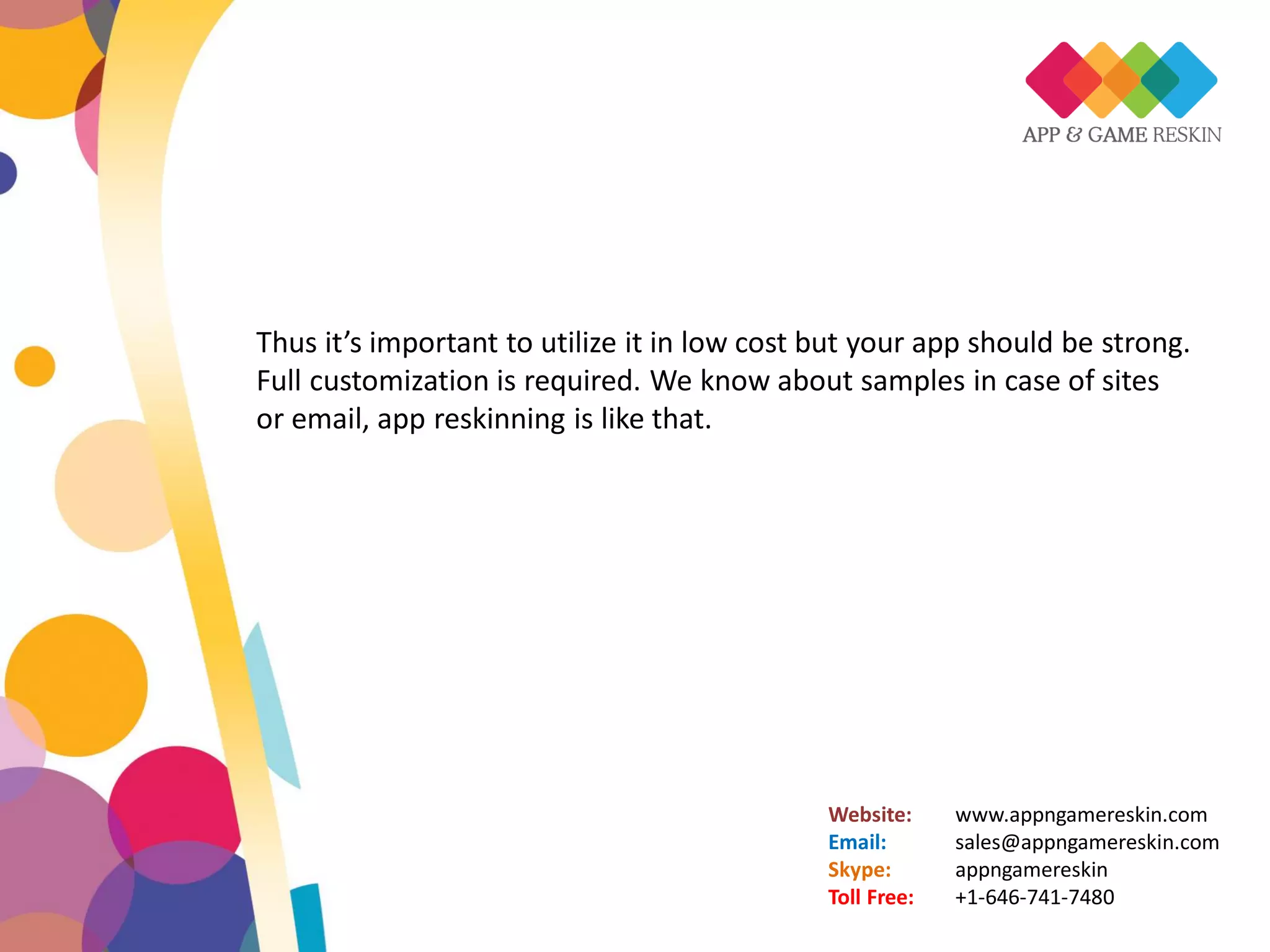 Website: www.appngamereskin.com
Email: sales@appngamereskin.com
Skype: appngamereskin
Toll Free: +1-646-741-7480
Thus it’s important to utilize it in low cost but your app should be strong.
Full customization is required. We know about samples in case of sites
or email, app reskinning is like that.
 