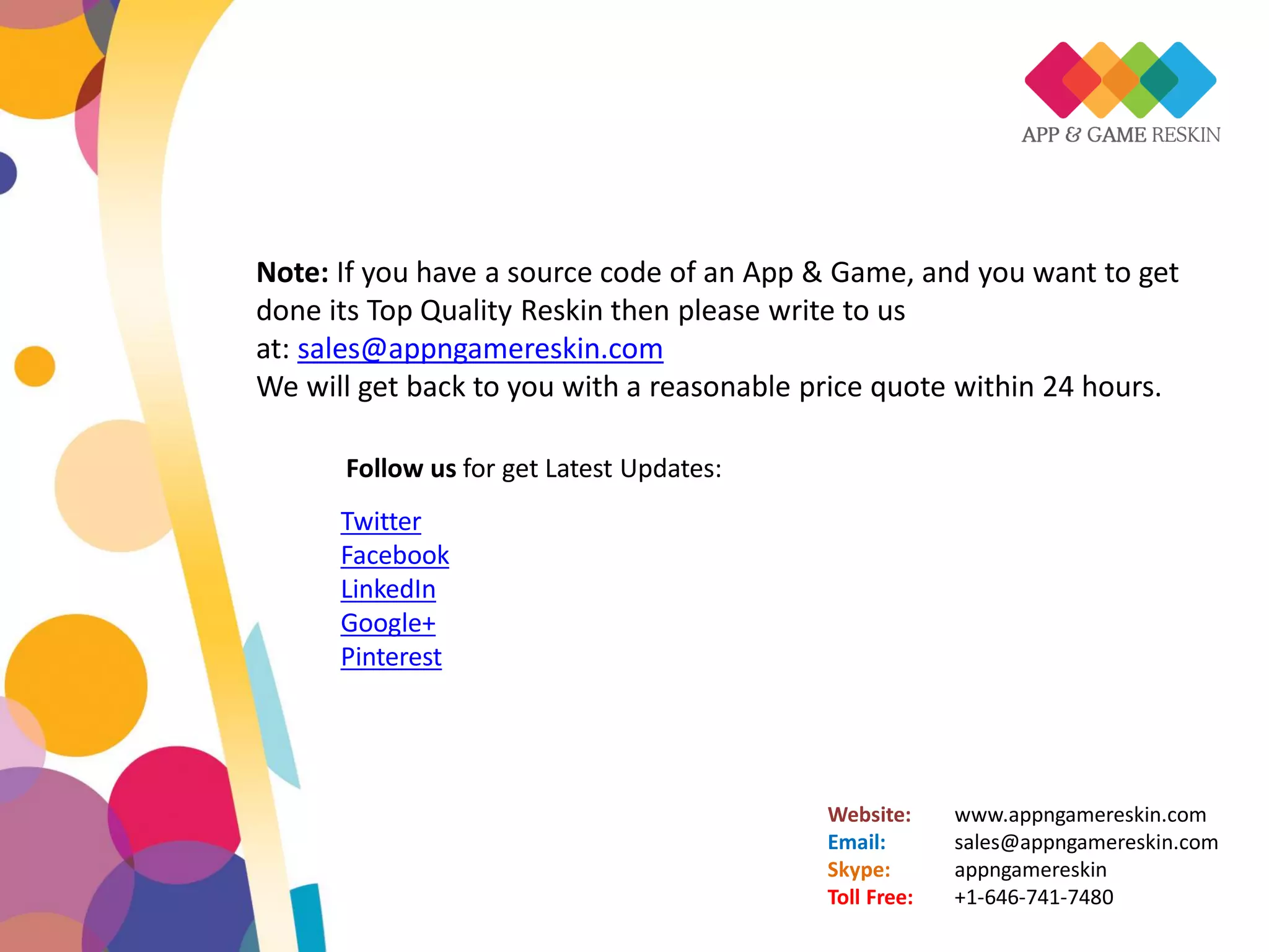 Website: www.appngamereskin.com
Email: sales@appngamereskin.com
Skype: appngamereskin
Toll Free: +1-646-741-7480
Follow us for get Latest Updates:
Twitter
Facebook
LinkedIn
Google+
Pinterest
Note: If you have a source code of an App & Game, and you want to get
done its Top Quality Reskin then please write to us
at: sales@appngamereskin.com
We will get back to you with a reasonable price quote within 24 hours.
 