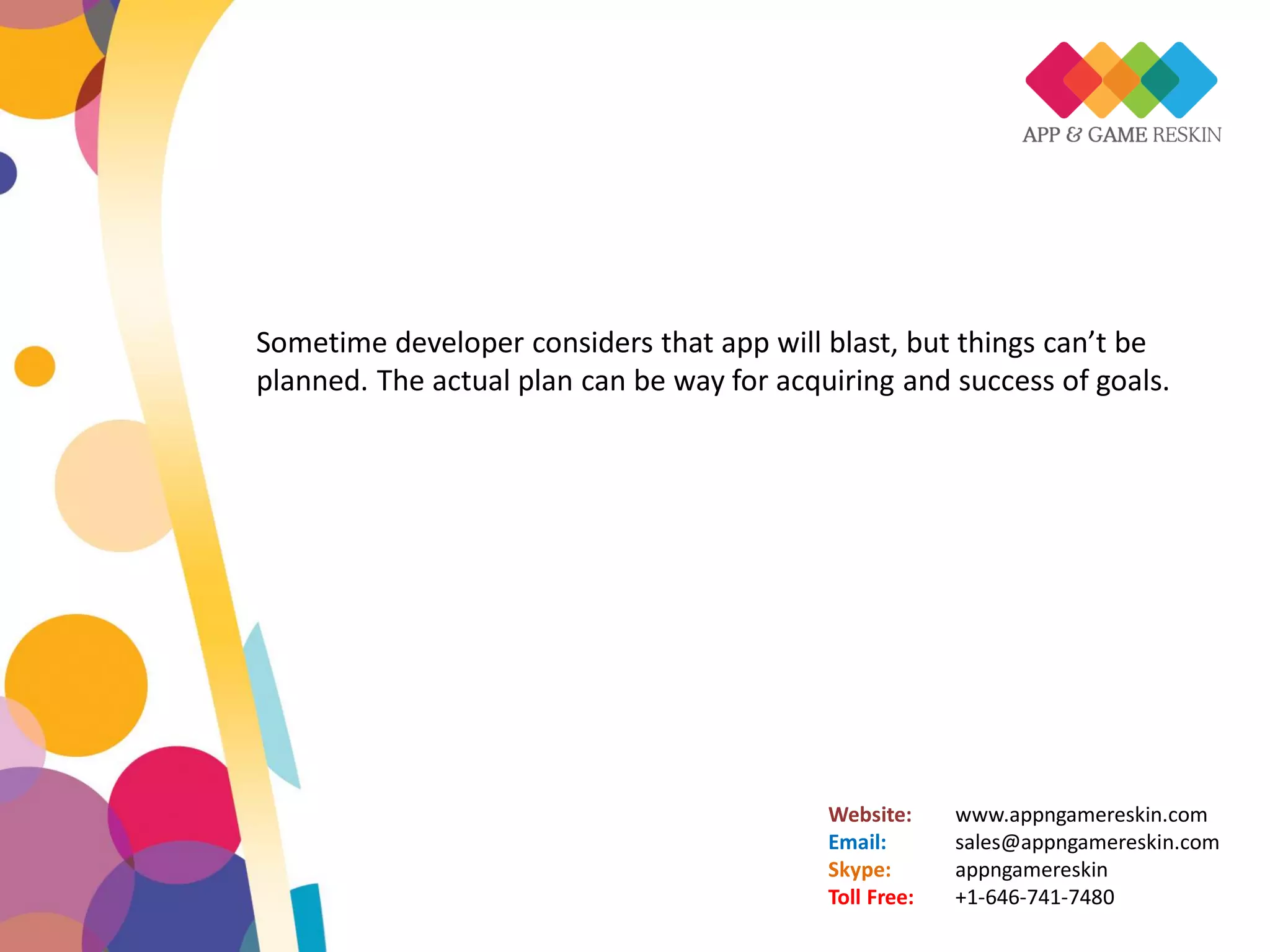 Website: www.appngamereskin.com
Email: sales@appngamereskin.com
Skype: appngamereskin
Toll Free: +1-646-741-7480
Sometime developer considers that app will blast, but things can’t be
planned. The actual plan can be way for acquiring and success of goals.
 