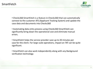 3 
SmartFetch 
• Checks360 SmartFetch is a feature in Checks360 that can automatically 
connect to the customer ATS (Applicant Tracking System) and update the 
case data and documents into Checks360 
• Automating data entry process using Checks360 SmartFetch can 
significantly bring down the operational cost and eliminate manual 
errors. 
• SmartFetch helps the service provider save up to 20 minutes per 
case for the client. For large scale operations, impact on TAT can be quite 
significant. 
• SmartFetch can also work independently along with any Background 
verification technology 
 