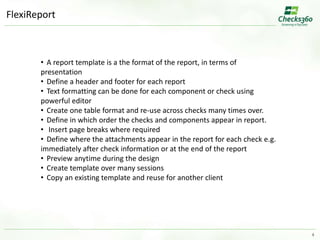 4 
FlexiReport 
• A report template is a the format of the report, in terms of 
presentation 
• Define a header and footer for each report 
• Text formatting can be done for each component or check using 
powerful editor 
• Create one table format and re-use across checks many times over. 
• Define in which order the checks and components appear in report. 
• Insert page breaks where required 
• Define where the attachments appear in the report for each check e.g. 
immediately after check information or at the end of the report 
• Preview anytime during the design 
• Create template over many sessions 
• Copy an existing template and reuse for another client 
 