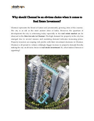 Why should Chennai be an obvious choice when it comes to
Real Estate Investment?
Chennai represents the breed of fastest and prominently growing cities of the country.
The city is as old as the most ancient cities of India. However, the quantum of
development the city is witnessing today especially in the real estate market can be
observed in the flats for sale in Chennai. The high demand for property in the city has
emerged due to several reasons and escalating demand indicates increasing prices.
Property investors are reaping rich profits with their investment decisions in Chennai.
Chennai is all poised to witness strikingly bigger increase in property demand thereby
making the city an obvious choice in real estate investment. So, what makes Chennai so
appealing?

 