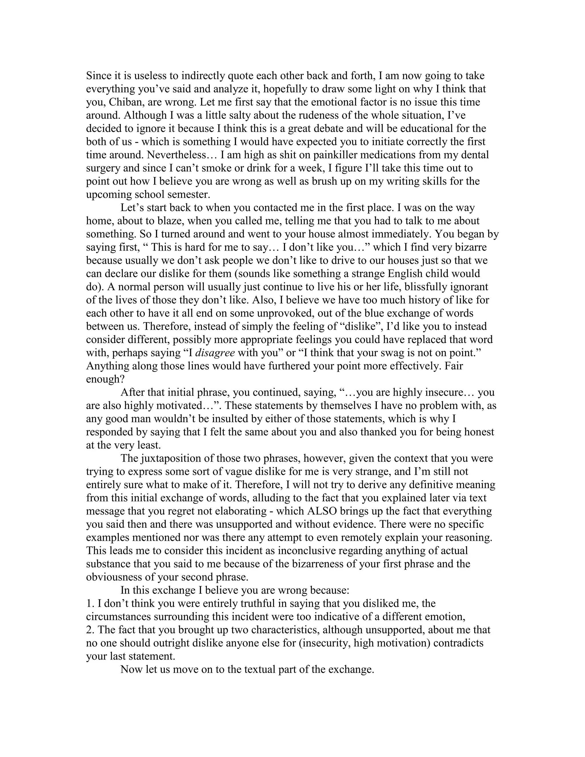 Since it is useless to indirectly quote each other back and forth, I am now going to take everything you’ve said and analyze it, hopefully to draw some light on why I think that you, Chiban, are wrong. Let me first say that the emotional factor is no issue this time around. Although I was a little salty about the rudeness of the whole situation, I’ve decided to ignore it because I think this is a great debate and will be educational for the both of us - which is something I would have expected you to initiate correctly the first time around. Nevertheless… I am high as shit on painkiller medications from my dental surgery and since I can’t smoke or drink for a week, I figure I’ll take this time out to point out how I believe you are wrong as well as brush up on my writing skills for the upcoming school semester. <br />Let’s start back to when you contacted me in the first place. I was on the way home, about to blaze, when you called me, telling me that you had to talk to me about something. So I turned around and went to your house almost immediately. You began by saying first, “ This is hard for me to say… I don’t like you…” which I find very bizarre because usually we don’t ask people we don’t like to drive to our houses just so that we can declare our dislike for them (sounds like something a strange English child would do). A normal person will usually just continue to live his or her life, blissfully ignorant of the lives of those they don’t like. Also, I believe we have too much history of like for each other to have it all end on some unprovoked, out of the blue exchange of words between us. Therefore, instead of simply the feeling of “dislike”, I’d like you to instead consider different, possibly more appropriate feelings you could have replaced that word with, perhaps saying “I disagree with you” or “I think that your swag is not on point.” Anything along those lines would have furthered your point more effectively. Fair enough?<br />After that initial phrase, you continued, saying, “…you are highly insecure… you are also highly motivated…”. These statements by themselves I have no problem with, as any good man wouldn’t be insulted by either of those statements, which is why I responded by saying that I felt the same about you and also thanked you for being honest at the very least. <br />The juxtaposition of those two phrases, however, given the context that you were trying to express some sort of vague dislike for me is very strange, and I’m still not entirely sure what to make of it. Therefore, I will not try to derive any definitive meaning from this initial exchange of words, alluding to the fact that you explained later via text message that you regret not elaborating - which ALSO brings up the fact that everything you said then and there was unsupported and without evidence. There were no specific examples mentioned nor was there any attempt to even remotely explain your reasoning. This leads me to consider this incident as inconclusive regarding anything of actual substance that you said to me because of the bizarreness of your first phrase and the obviousness of your second phrase. <br />In this exchange I believe you are wrong because:<br />1. I don’t think you were entirely truthful in saying that you disliked me, the circumstances surrounding this incident were too indicative of a different emotion,<br />2. The fact that you brought up two characteristics, although unsupported, about me that no one should outright dislike anyone else for (insecurity, high motivation) contradicts your last statement. <br />Now let us move on to the textual part of the exchange.<br />After you apologizing and then offering to provide a better explanation for the incidents that happened the day before, I decided not to respond to you right away. I was deeply confused and insulted, and I decided to take a chill pill, hoping that I wouldn’t let my emotions get the best of me. You then said “Just some parting advice but I guess ull manage without it. Good luck. Goodbye.” I detect a hint of anger here, perhaps maybe at yourself for letting the situation get to this point and also perhaps maybe at the realization that everything you just did was slightly moronic. I could be wrong…  Nevertheless, this statement, although rude, wasn’t wrong.  However, I decided to entertain your condescending statement by saying, ‘Don’t condescend to me. Don’t judge me. I don’t need your advice because you think I do. Smh man…” I stand by everything I said here because that’s honestly how I felt and perceived your actions at that time. There’s really no other way I feel that I could have perceived everything you had said and did so I don’t think I’m in the wrong for responding that way. <br />Moving on to your response, “Im not consceding to u. An outside perspective is always helpful I hoped to gain one from u as well. If u don’t want to hear it I completely understand. I just thought an honest exchange of our opinions of each other wud benefit the both of us. If that’s not the case to u then don’t worry about it.”<br />Given the context of the situation, this statement is wrong because here you are implying that I am not open to outside perspectives. If you completely understand why I wouldn’t want you to provide your perspective on me then why did you force feed it to me in the first place? Here, I believe that you are attempting to dilute the idiocy of the previous day’s actions by playing the “thoughtful discussion” card. Me being a thoughtful person, I see nothing wrong with a thoughtful discussion. However, I find that a rude approach will definitely take away from the thoughtfulness of whatever is being done.  Once again… I could be wrong….<br />Afterwards, I responded quite emotionally and frantically saying, “Try not to burn anymore bridges chibs. And remember that it really really sucks to lose a good friend. Trust me on that one.” To which you responded, “ I try not to burn bridges, but I mostly do what I feel is best and hope. Good relationships are mutually beneficial and I feel ours had become the opposite. My opinion, and I admit its based on guesswork and distant observation, but its that u need to develop ur sense of self, find all of u and become comfortable in ur skin. U were getting no nearer to that by hanging around me. U were beginning to treat a personal journey as a race and that helps no one. I cud be totally off, but that was my assessment.” Let me begin by remarking “WHOA where the hell was that statement when we were talking face to face?”.  I’m also quite disappointed in your following statement, “I mostly do what I feel is best and hope.” You are not very unique in saying that and I hope you weren’t trying to prove your rightness in saying that. (your trying to say that I do the worst I can and mope??) you then talk about mutually beneficial relationships, as if we had some type of nice thing going. As far as I can recall, the relationship between me and you has always been tipped towards the scale of your favor. <br />I don’t know why, but I remember having no problem dropping everything I was doing on a cold winters day, just to pick u up when your car battery died. You’d rather call me for that than your mother I’m pretty sure. I also remember doing things like turning my car around just to pick u up when me and three other people had just pulled up into the neighborhood of a person’s house where we were all trying to chill at. I think I remember your reasoning for that was “it’s not a big deal” and ‘you’re my mans… c’mon”.  I’m not saying I’m blown that I did these things for you, but rather, I did it out of respect for our long history of friendship. Think back to a few days before this incident happened, who was that guy that picked you up from your house, dropped ten bucks on a dime bag, and proceeded to smoke you up? I’m pretty sure it wasn’t Henry. <br />I digress, the fact that you even had the audacity to bring up the term “mutually beneficial” in regards to our friendship is only supported by your assertion that our friendship wasn’t benefiting the both of us. If you ask me, it was mostly benefiting you. I’m not going to sit here and go through my memory for everything we’ve done for each other but if it was measured by points, I think I’d be in the lead… JUST SAYING. <br />This is besides the point, but I’m glad you brought it up. <br />You then continued by saying that I needed to find myself, and become more comfortable in my own skin, and develop my sense of self. All fair statements and good pieces of advice… I commend you for saying these things and only ask that you strive to do the same for yourself in the future. (isn’t this how the conversation was supposed to sound?)<br />However, you then said that I was treating this personal journey like a race. To be fair, I never remembered signing up for anything advertised as “a personal journey” and if I was to ever improve myself, who would I be racing? Myself? Not to get off the point, but didn’t a certain someone declare to the world that he was disowning his previous self and transforming into the entity known as ‘Boku”? Who am I addressing here? Boku? Or Chiban? Is Boku beating Chiban in this transformational race? It’s pretty confusing stuff man… and I hope one day you can explain to me how I am treating my life as a race and you aren’t. I’ve been pretty much doing the same thing for about 3 years now and I can rattle it off the top of my head in no particular order: weed, college, occasional blowjobs, lots of alcohol, lots of xbox, and supporting my family. And if you ask me… I’m perfectly cool with that, it keeps me from going off the deep end. Sure there are insecurities and doubts along the way… but that’s why it feels so good to succeed my friend! Moving on to my response, “You just might have something of value to say. But you really just went about it in the most tasteless way possible and came off as a colossal douche bag. Based on my observation of you, you are in no position to tell anyone else what they are. But you’ve went ahead and done it anyway. Hope you feel more secure. As far as insecurities go, I think this whole incident makes you look extremely insecure. You seem to hate a lot of things that you undoubtedly are. Smh…”<br />Here’s my frustration getting the best of me. I thought that these little jabs would mean something to you coming from me but I realize that by trying to attack you on a personal level, I am showing a weaker side of myself. Again, it was the frustration getting the best of me. I was wrong in saying that you are in no position to tell anyone else what they are because, I mean… c’mon dude… ur a freaking genius! Ok I apologize for the sarcasm there but I’m just being honest… would you let me tell you that your life is a miserable grain of dust and that there would need to be some changes in your life in order for you to succeed? Would you even buy any of that crap? I think not… so put yourself in my shoes. <br />I still stand by my last statements after that, mostly because I believe that insecure people do irrational social experiments in the hope that they can cement some kind of power based identity but that’s a different story. <br />Ok home stretch here, my high is wearing off, my teeth are aching like fuck and it’s 10:24 AM. I can do this…<br />Here’s your response to what I had just said, “Id rather be honest and sound like a douchbag than lie or baby u and sound nice. I do regret not elaborating bcuz now rather than hearing my reasoning for my words ur left to ur own devices and based on ur texts ur understanding of my motives are pretty inaccurate. Its interesting that u say based on ur observation of me im in no position to tell someone what they are. that’s essentially u telling me what I am, tho uve provided no detail or reason for the discredit. You don’t have to be in some position of moral authority to have an opinion about someone. I am very happy with the person I am. Im not the best everything but I have my strengths, and weaknesses as well. There r areas where u outshine me and I outshine u and that’s fine. that’s the case with virtually every human ive met and that’s how its supposed to be. And I don’t hate anything that I am. Id be curious to hear any example of that. This was simply recognizing negativity and deciding not to allow it in.”<br />Okay, take a deep breath here, because this statement right here brings you into a full circle of confusion. Starting with your first sentence about how you’d rather be honest and sound like a douchbag than lie or baby u and sound nice. I’m not saying you have to baby me, but you have to admit, there are definitely better ways of getting your point across than combining the one two punch of “douchbag” and “honest”. Why don’t you settle for “subjective” and honest? Or perhaps maybe even just “honest”, that works too. Not a wrong statement, but definitely unnecessary. You say that my understanding of your motives are inaccurate. Youre damn right! You’ve pretty much made about as much sense as a jack Kerouac novel here because your statements have been everywhere. You’re ignorant and short sighted one second, you appeal to the virtues of thoughtful debate the next second, you contradict yourself numerous times. What are you? The bible? Just saying man…<br />Moving on, you say that I am contradicting myself because by telling you that you are in no position to judge others, I am doing exactly that. You may be right, I may be wrong, the truth is however, that we are both guilty of that in this whole discussion, and as far a as my opinion is concerned, two wrongs don’t make a right. You also added that I’ve included no evidence to support this “discredit”. And to that I say you’ve included no evidence to your claims that I am insecure and highly motivated… although I agree. I like your word choice here but honestly, there’s nothing to “discredit“, you would have had to have done something significant in order to take the credit for it and there’s no credit in opinions sir. However, you then say that there are areas where we outclass each other. This is true, but I fail to see how this justifies you taking crude measures to deliver crushing opinion based ultimatums on my existence. If there are areas that we need to improve on then so be it!! Get better and move on! Nice try however…<br />You then ask for an example of how you’ve shown hate for yourself and I’ve got a few. <br />-drunken ramblings wherein you repeatedly call yourself an “idiot” and saying that “all hope is lost”. much to the chagrin of people like myself, raina, and others. (it happened..)<br />-the whole “I am boku” transformation. What happened to Chiban? He was aight… This shows hate for yourself by attempting not better yourself, but instead, create a whole new identity. <br />CONCLUSION<br />All in all, I have spent about 3 hours composing this letter because I liked our friendship, and would hate to see it dissolve so mysteriously. I firmly believe in my heart that you had something valuable and helpful to say, I just believe that it was masked by your negativity and bitterness. If you think that you have really, truly, affected someone for the better through words of wisdom and encouragement in this incident you are incorrect sir, for it was all negated by your poor attitude and demeaning tone. If you believe still, that you were correct in your approach and in the content of your words, then please, reply. <br />Show me that I’m wrong in trying to show you that YOURE wrong. Prove to me how correct you are. Until then, I have no choice but to say that I was fair to you by the best of my abilities in writing this. THAT… is the degree of conviction to which I write this letter. Because I am Alex… and you are Chiban. Neither of us is right. Neither of us is wrong. And that’s the damn truth. <br />I’ll do you one better. You admit that you’re wrong for initiating this debate incorrectly and I’ll personally buy you any bottle of alcohol of your choice, provided that we both drink it and forget about this terrible terrible incident. Till then… ur dead to me…<br />Sincerely, your oldest 2011 homie,<br />Alexander K. Hong<br />