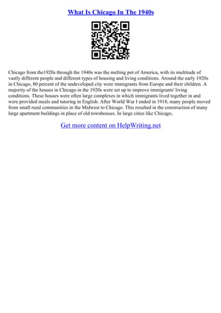 What Is Chicago In The 1940s
Chicago from the1920s through the 1940s was the melting pot of America, with its multitude of
vastly different people and different types of housing and living conditions. Around the early 1920s
in Chicago, 80 percent of the undeveloped city were immigrants from Europe and their children. A
majority of the houses in Chicago in the 1920s were set up to improve immigrants' living
conditions. These houses were often large complexes in which immigrants lived together in and
were provided meals and tutoring in English. After World War I ended in 1918, many people moved
from small rural communities in the Midwest to Chicago. This resulted in the construction of many
large apartment buildings in place of old townhouses. In large cities like Chicago,
Get more content on HelpWriting.net
 