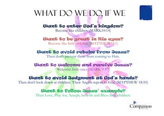 Want to enter God’s kingdom?
Become like children (MARK10:14)
Want to be great in His eyes?
Become like little children (MATTHEW18:1)
Want to avoid rebuke from Jesus?
Then don’t prevent them from coming to Him.
What do we do, if we
Then don’t prevent them from coming to Him.
Want to welcome and receive Jesus?
Welcome little ones (MARK 9:37)
Want to avoid Judgment at God’s hands?
Then don’t look down at children. Their Angels report to God (MATTHEW 18:10)
Want to follow Jesus’ example?
Then Love, Pray for, Accept, be with and Bless little children.
 