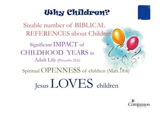 Why Children?
Sizable number of BIBLICAL
REFERENCES about Children
Significant IMPACT of
CHILDHOOD YEARS in
Adult LifeAdult Life (Proverbs 22:6)
Spiritual OPENNESS of children (Matt.18:6)
Jesus LOVES children
 