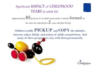 Significant IMPACT of CHILDHOOD
YEARS in adult life
Approximately 85percent of an adult's personality is already formed by
the time the individual is 2 years old (John Wesley)
Children readily PICKUP and COPY the attitudes,
interests, values, beliefs, and actions of adults around them. Andinterests, values, beliefs, and actions of adults around them. And
many of these perspectives stay with them permanently.
 