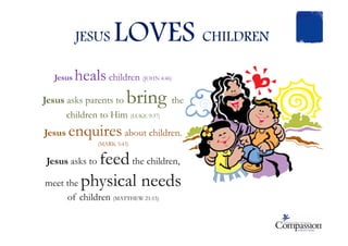 JESUS LOVES CHILDREN
Jesus heals children (JOHN 4:46)
Jesus asks parents to bring the
children to Him (LUKE 9:37)
enquiresJesus enquires about children.
(MARK 5:43)
Jesus asks to feedthe children,
meet the physical needs
of children (MATTHEW 21:15)
 