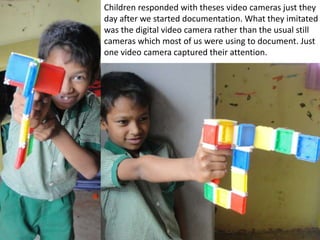 Children responded with theses video cameras just they
day after we started documentation. What they imitated
was the digital video camera rather than the usual still
cameras which most of us were using to document. Just
one video camera captured their attention.
 