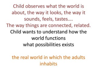 Child observes what the world is
  about, the way it looks, the way it
        sounds, feels, tastes….
The way things are connected, related.
 Child wants to understand how the
           world functions
        what possibilities exists

  the real world in which the adults
               inhabits
 