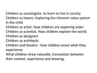 Children as sociologists- to learn to live in society
Children as lawers. Exploring the inherent value system
in the child
Children as artist. How children are exploring order
Children as scientist. How children explore the world.
Children as designers
Children as architects
Children and theatre - how children enact what they
experience
What children draw naturally. Connection between
their context, experience and drawing.
 