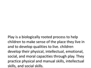 Play is a biologically rooted process to help
children to make sense of the place they live in
and to develop qualities to live. children
develop their physical, intellectual, emotional,
social, and moral capacities through play. They
practice physical and manual skills, intellectual
skills, and social skills.
 
