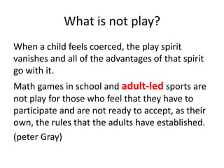 What is not play?
When a child feels coerced, the play spirit
vanishes and all of the advantages of that spirit
go with it.
Math games in school and adult-led sports are
not play for those who feel that they have to
participate and are not ready to accept, as their
own, the rules that the adults have established.
(peter Gray)
 