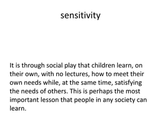 sensitivity



It is through social play that children learn, on
their own, with no lectures, how to meet their
own needs while, at the same time, satisfying
the needs of others. This is perhaps the most
important lesson that people in any society can
learn.
 