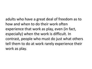 adults who have a great deal of freedom as to
how and when to do their work often
experience that work as play, even (in fact,
especially) when the work is difficult. In
contrast, people who must do just what others
tell them to do at work rarely experience their
work as play.
 