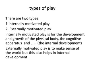 types of play
There are two types
1.Internally motivated play
2. Externally motivated play
Internally motivated play is for the development
and growth of the physical body, the cognitive
apparatus and …….(the internal development)
Externally motivated play is to make sense of
the world but this also helps in internal
development
 