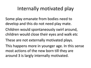 Internally motivated play
Some play emanate from bodies need to
develop and this do not need play mate.
Children would spontaneously swirl around,
children would close their eyes and walk etc
These are not externally motivated plays.
This happens more in younger age. In this sense
most actions of the new born till they are
around 3 is largly internally motivated.
 