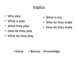 topics
•   Why play             • What is toy
•   What is play         • Why do they make
•   What they play       • How do they make
•   How do they play
•   What do they play



        +Value   + Beauty +knowledge
 