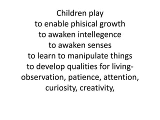 Children play
   to enable phisical growth
     to awaken intellegence
        to awaken senses
 to learn to manipulate things
 to develop qualities for living-
observation, patience, attention,
       curiosity, creativity,
 