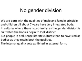 No gender division
We are born with the qualities of male and female principle
and children till about 7 years have very integrated body.
In cultures where there is patriarchy as the gender division is
cultivated the bodies begin to look distinct.
But people in oral, sense literate cultures tend to have similar
bodies as they retain both the qualities.
The internal quality gets exhibited in external form.
 