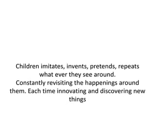 Children imitates, invents, pretends, repeats
          what ever they see around.
  Constantly revisiting the happenings around
them. Each time innovating and discovering new
                      things
 