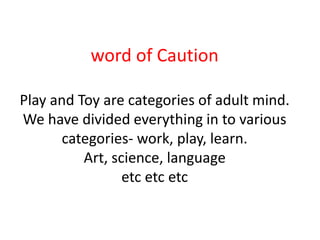 word of Caution

Play and Toy are categories of adult mind.
We have divided everything in to various
      categories- work, play, learn.
          Art, science, language
                 etc etc etc
 