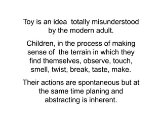 Toy is an idea totally misunderstood
        by the modern adult.
 Children, in the process of making
 sense of the terrain in which they
  find themselves, observe, touch,
   smell, twist, break, taste, make.
Their actions are spontaneous but at
     the same time planing and
       abstracting is inherent.
 