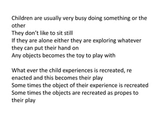 Children are usually very busy doing something or the
other
They don’t like to sit still
If they are alone either they are exploring whatever
they can put their hand on
Any objects becomes the toy to play with

What ever the child experiences is recreated, re
enacted and this becomes their play
Some times the object of their experience is recreated
Some times the objects are recreated as propes to
their play
 