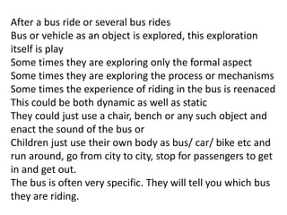 After a bus ride or several bus rides
Bus or vehicle as an object is explored, this exploration
itself is play
Some times they are exploring only the formal aspect
Some times they are exploring the process or mechanisms
Some times the experience of riding in the bus is reenaced
This could be both dynamic as well as static
They could just use a chair, bench or any such object and
enact the sound of the bus or
Children just use their own body as bus/ car/ bike etc and
run around, go from city to city, stop for passengers to get
in and get out.
The bus is often very specific. They will tell you which bus
they are riding.
 
